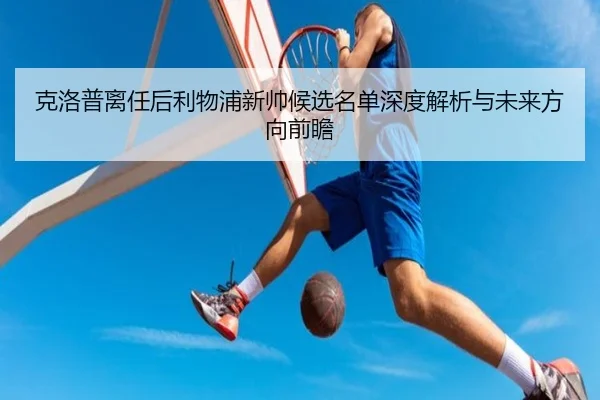 克洛普离任后利物浦新帅候选名单深度解析与未来方向前瞻
