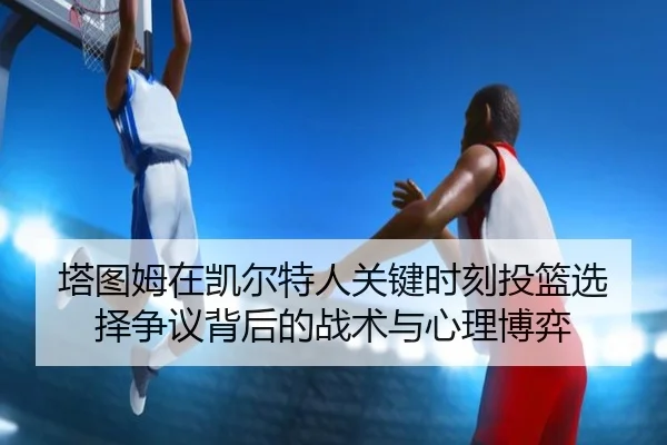 塔图姆在凯尔特人关键时刻投篮选择争议背后的战术与心理博弈