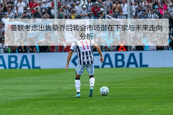 曼联考虑出售桑乔后转会市场潜在下家与未来走向分析