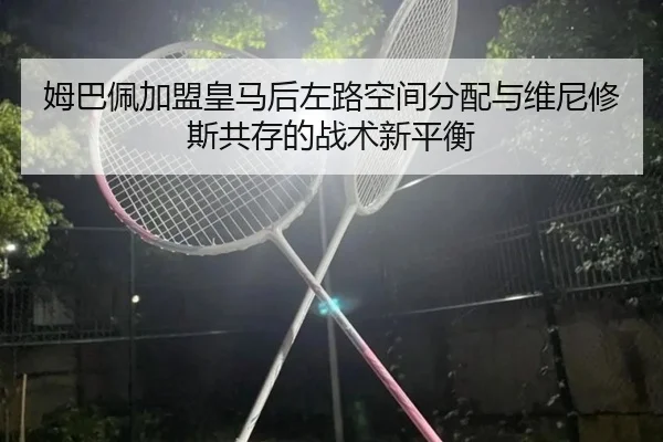 姆巴佩加盟皇马后左路空间分配与维尼修斯共存的战术新平衡