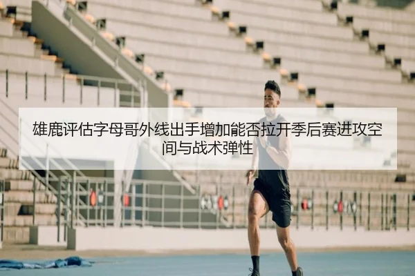 雄鹿评估字母哥外线出手增加能否拉开季后赛进攻空间与战术弹性