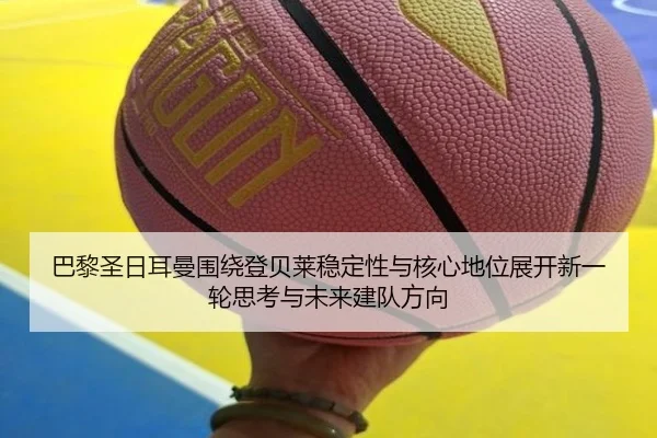 巴黎圣日耳曼围绕登贝莱稳定性与核心地位展开新一轮思考与未来建队方向
